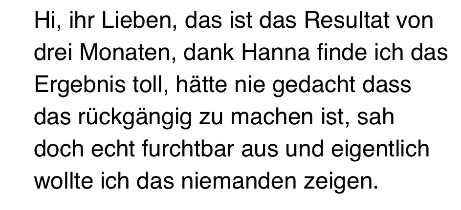 Nachricht von Isabell: „Hi, ihr Lieben, das ist das Resultat von drei Monaten, dank Hanna finde ich das Ergebnis toll, hätte nie gedacht, dass das rückgängig zu machen ist, sah doch echt furchtbar aus und eigentlich wollte ich das niemanden zeigen.“