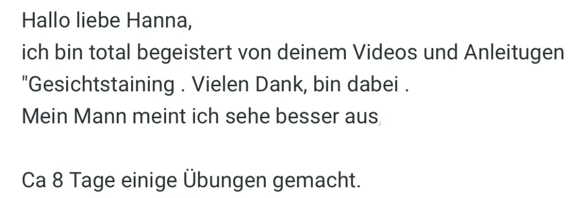 Nachricht einer Teilnehmerin an Hanna: „Ich bin total begeistert von deinen Videos und Anleitungen. Mein Mann meint, ich sehe besser aus. Ca. 8 Tage einige Übungen gemacht.“